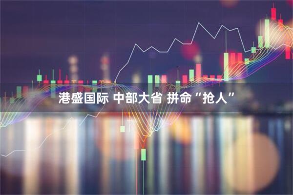 港盛国际 中部大省 拼命“抢人”