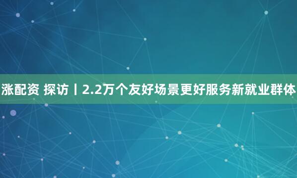 涨配资 探访丨2.2万个友好场景更好服务新就业群体