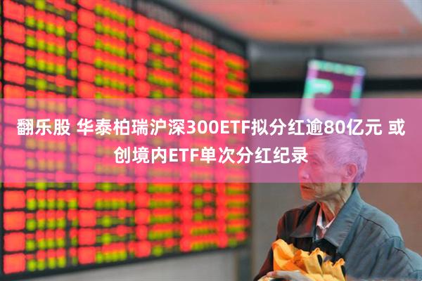 翻乐股 华泰柏瑞沪深300ETF拟分红逾80亿元 或创境内ETF单次分红纪录
