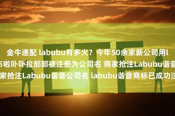 金牛速配 labubu有多火？今年50余家新公司用labubu谐音命名 啦布布啦卟卟拉部部被注册为公司名 商家抢注Labubu谐音公司名 labubu谐音商标已成功注册