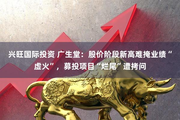 兴旺国际投资 广生堂：股价阶段新高难掩业绩“虚火”，募投项目“烂尾”遭拷问