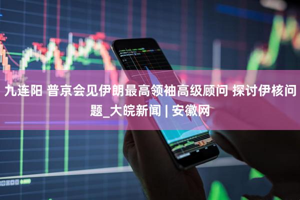 九连阳 普京会见伊朗最高领袖高级顾问 探讨伊核问题_大皖新闻 | 安徽网
