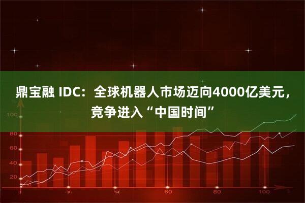 鼎宝融 IDC：全球机器人市场迈向4000亿美元，竞争进入“中国时间”