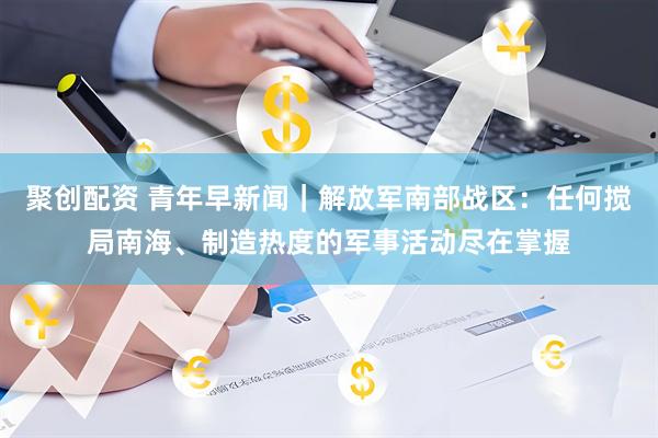 聚创配资 青年早新闻｜解放军南部战区：任何搅局南海、制造热度的军事活动尽在掌握