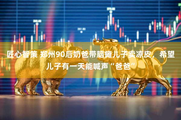 匠心智策 郑州90后奶爸带脑瘫儿子卖凉皮，希望儿子有一天能喊声“爸爸”