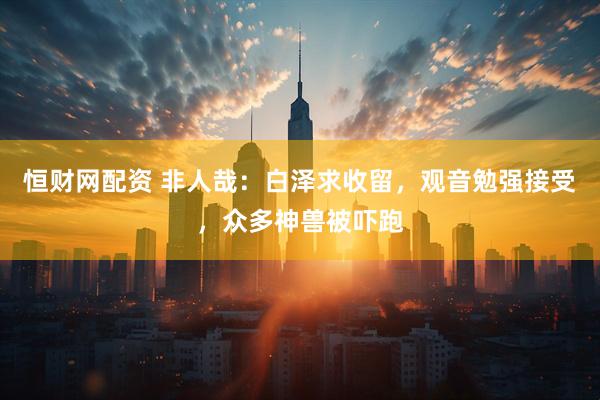 恒财网配资 非人哉：白泽求收留，观音勉强接受，众多神兽被吓跑