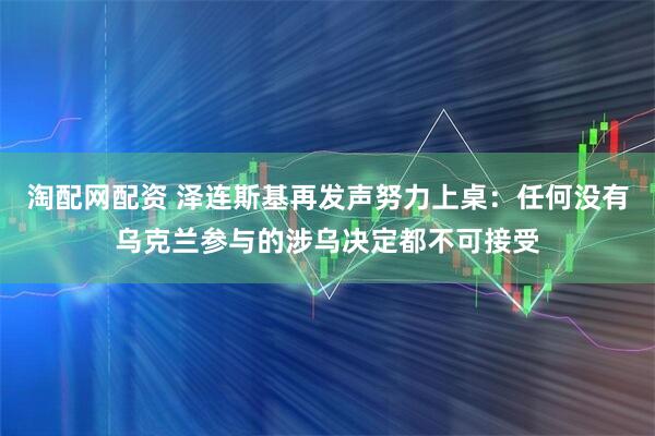 淘配网配资 泽连斯基再发声努力上桌：任何没有乌克兰参与的涉乌决定都不可接受