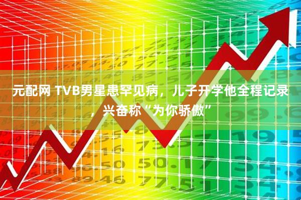 元配网 TVB男星患罕见病，儿子开学他全程记录，兴奋称“为你骄傲”
