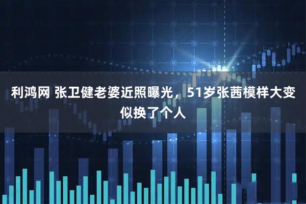 利鸿网 张卫健老婆近照曝光，51岁张茜模样大变似换了个人