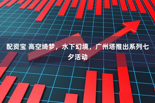 配资宝 高空绮梦，水下幻境，广州塔推出系列七夕活动