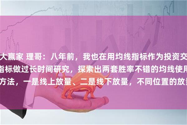 大赢家 理哥：八年前，我也在用均线指标作为投资交易的分析工具，曾经对均线指标做过长时间研究，探索出两套胜率不错的均线使用方法，一是线上放量、二是线下放量，不同位置的放量，它所起的作用截然不同。
均线指标，有一