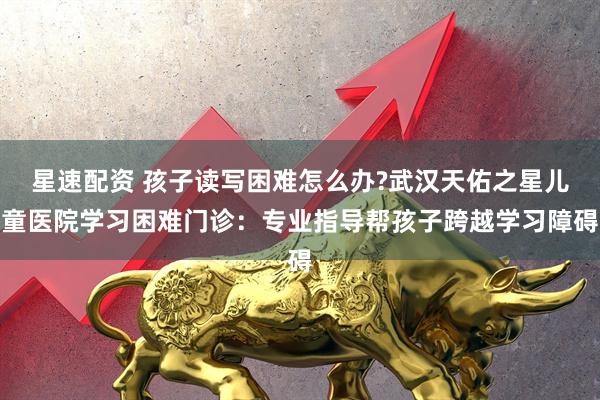 星速配资 孩子读写困难怎么办?武汉天佑之星儿童医院学习困难门诊：专业指导帮孩子跨越学习障碍