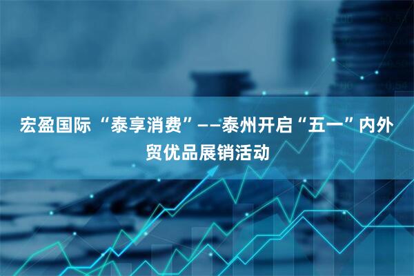 宏盈国际 “泰享消费”——泰州开启“五一”内外贸优品展销活动