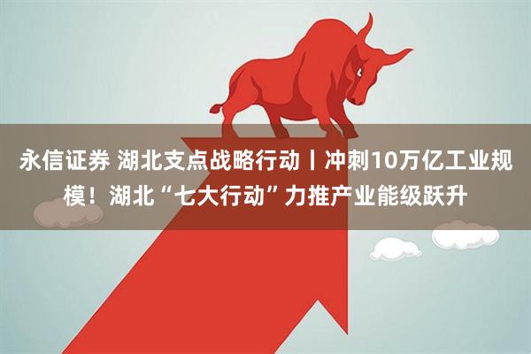 永信证券 湖北支点战略行动丨冲刺10万亿工业规模！湖北“七大行动”力推产业能级跃升