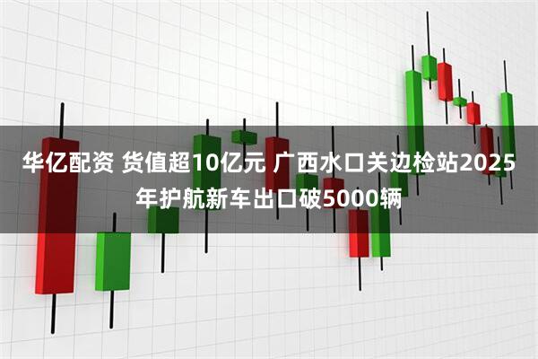 华亿配资 货值超10亿元 广西水口关边检站2025年护航新车出口破5000辆