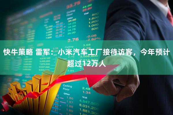 快牛策略 雷军：小米汽车工厂接待访客，今年预计超过12万人