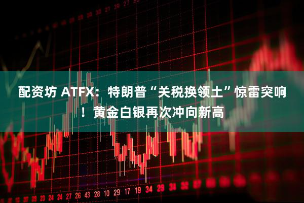 配资坊 ATFX：特朗普“关税换领土”惊雷突响！黄金白银再次冲向新高