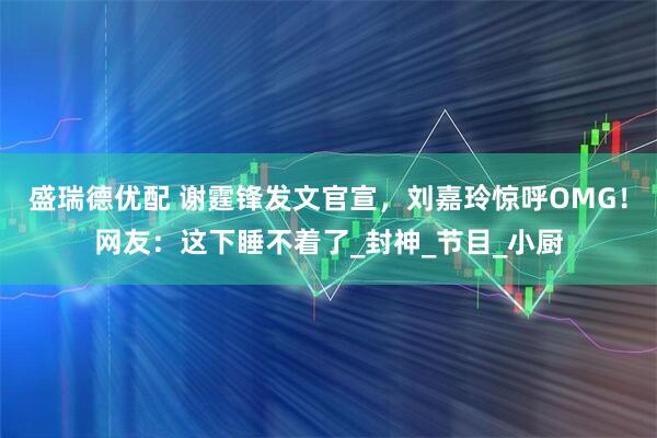 盛瑞德优配 谢霆锋发文官宣，刘嘉玲惊呼OMG！网友：这下睡不着了_封神_节目_小厨