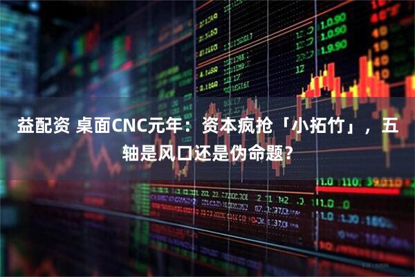 益配资 桌面CNC元年：资本疯抢「小拓竹」，五轴是风口还是伪命题？