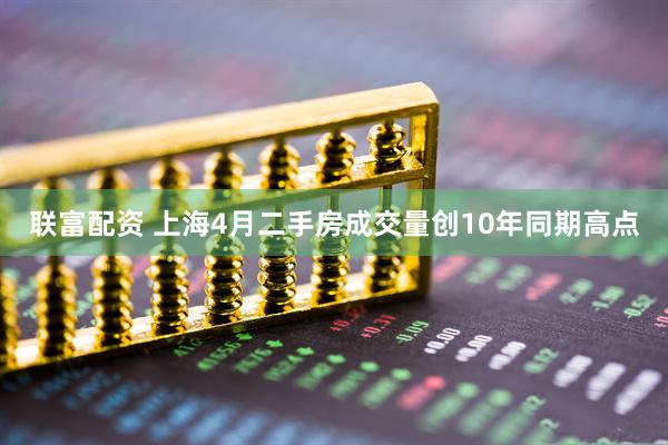 联富配资 上海4月二手房成交量创10年同期高点