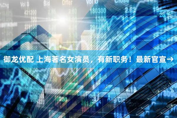 御龙优配 上海著名女演员，有新职务！最新官宣→