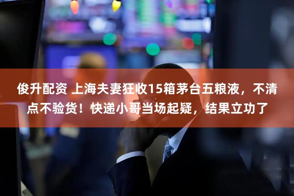 俊升配资 上海夫妻狂收15箱茅台五粮液，不清点不验货！快递小哥当场起疑，结果立功了